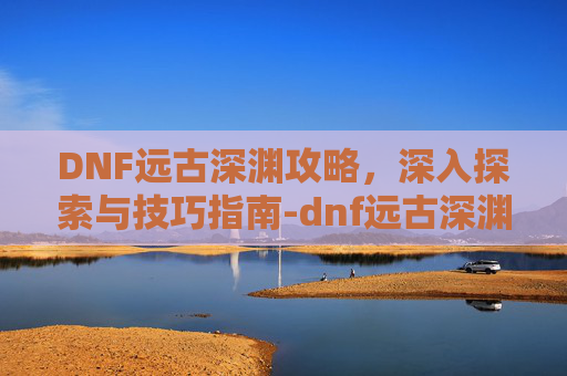 DNF远古深渊攻略，深入探索与技巧指南-dnf远古深渊有复活币限制吗