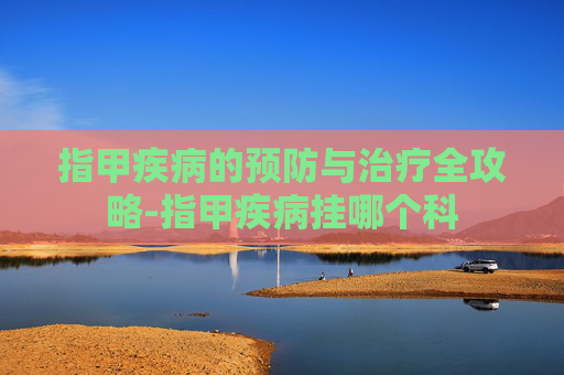 指甲疾病的预防与治疗全攻略-指甲疾病挂哪个科