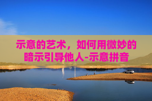 示意的艺术，如何用微妙的暗示引导他人-示意拼音
