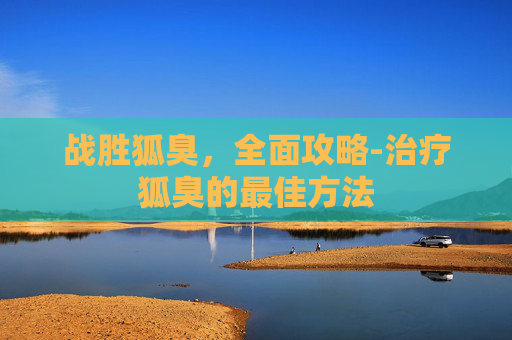 战胜狐臭，全面攻略-治疗狐臭的最佳方法