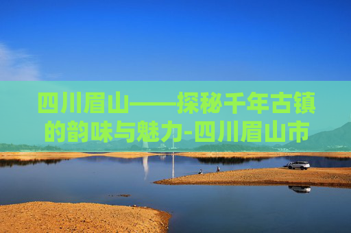 四川眉山——探秘千年古镇的韵味与魅力-四川眉山市旅游景点 四川眉山——探秘千年古镇的韵味与魅力-四川眉山市旅游景点