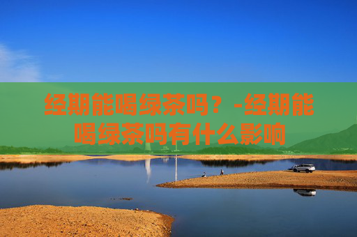 经期能喝绿茶吗？-经期能喝绿茶吗有什么影响