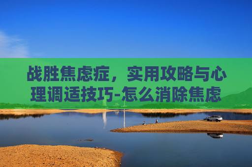 战胜焦虑症，实用攻略与心理调适技巧-怎么消除焦虑症的恐惧感