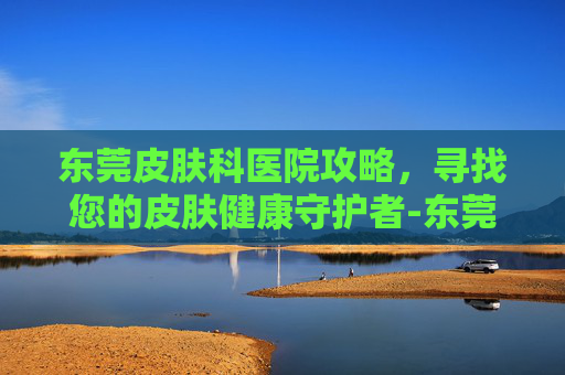东莞皮肤科医院攻略，寻找您的皮肤健康守护者-东莞皮肤科医院排名第一