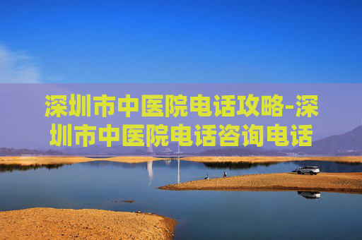 深圳市中医院电话攻略-深圳市中医院电话咨询电话