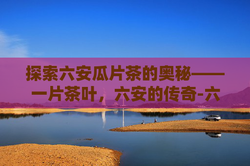 探索六安瓜片茶的奥秘——一片茶叶,六安的传奇-六安瓜片茶的口感 探索六安瓜片茶的奥秘——一片茶叶,六安的传奇-六安瓜片茶的口感