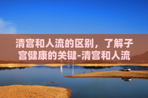 清宫和人流的区别，了解子宫健康的关键-清宫和人流有什么区别的危害哪个恢复快