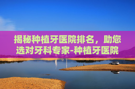 揭秘种植牙医院排名，助您选对牙科专家-种植牙医院排名榜