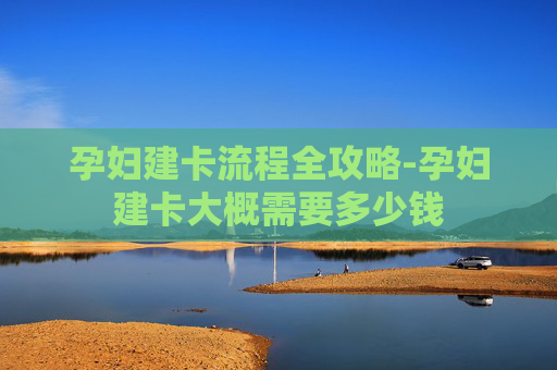 孕妇建卡流程全攻略-孕妇建卡大概需要多少钱