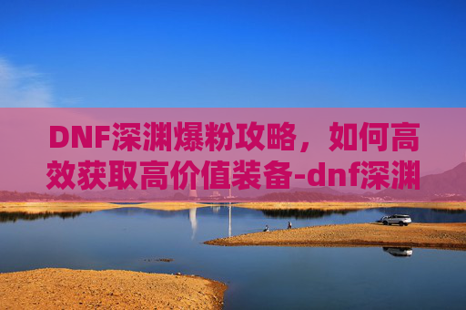DNF深渊爆粉攻略，如何高效获取高价值装备-dnf深渊爆率机制
