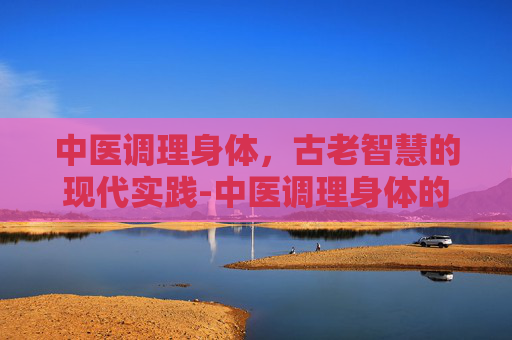 中医调理身体，古老智慧的现代实践-中医调理身体的好处