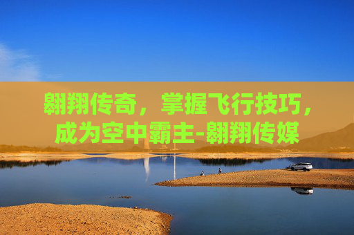 翱翔传奇，掌握飞行技巧，成为空中霸主-翱翔传媒
