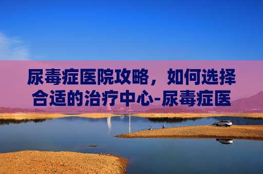 尿毒症医院攻略，如何选择合适的治疗中心-尿毒症医院排名榜