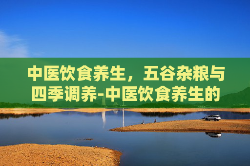 中医饮食养生，五谷杂粮与四季调养-中医饮食养生的常识