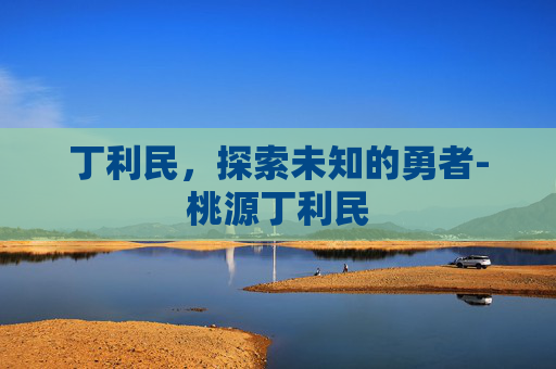 丁利民,探索未知的勇者-桃源丁利民 丁利民,探索未知的勇者-桃源丁利民
