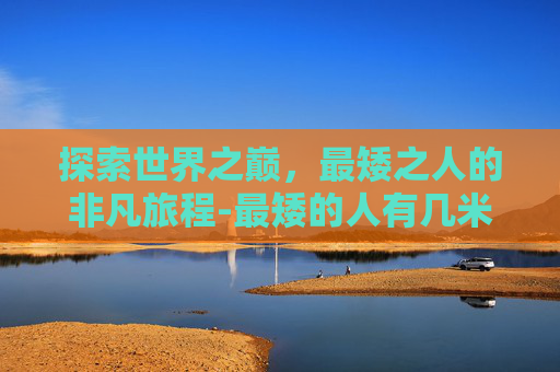探索世界之巅,最矮之人的非凡旅程-最矮的人有几米高 探索世界之巅,最矮之人的非凡旅程-最矮的人有几米高