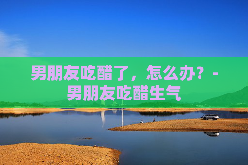 男朋友吃醋了，怎么办？-男朋友吃醋生气