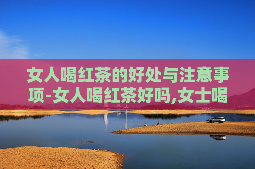 女人喝红茶的好处与注意事项-女人喝红茶好吗,女士喝红茶有什么好处