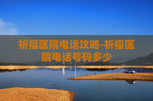祈福医院电话攻略-祈福医院电话号码多少