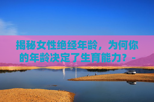 揭秘女性绝经年龄，为何你的年龄决定了生育能力？-几岁绝经最佳年龄