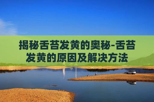 揭秘舌苔发黄的奥秘-舌苔发黄的原因及解决方法