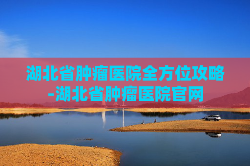 湖北省肿瘤医院全方位攻略-湖北省肿瘤医院官网 湖北省肿瘤医院全方位攻略-湖北省肿瘤医院官网