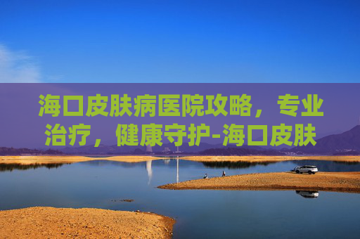 海口皮肤病医院攻略,专业治疗,健康守护-海口皮肤病医院口碑排行 海口皮肤病医院攻略,专业治疗,健康守护-海口皮肤病医院口碑排行