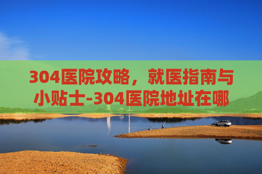 304医院攻略，就医指南与小贴士-304医院地址在哪里