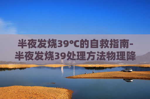 半夜发烧39℃的自救指南-半夜发烧39处理方法物理降温 半夜发烧39℃的自救指南-半夜发烧39处理方法物理降温