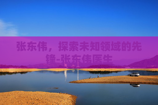 张东伟，探索未知领域的先锋-张东伟医生