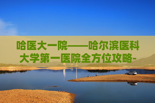 哈医大一院——哈尔滨医科大学第一医院全方位攻略-哈医大一院地址 哈医大一院——哈尔滨医科大学第一医院全方位攻略-哈医大一院地址