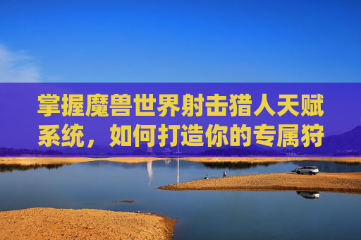 掌握魔兽世界射击猎人天赋系统，如何打造你的专属狩猎者-wow射击猎人天赋推荐8.3