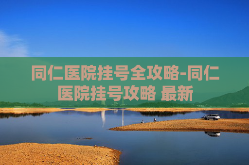 同仁医院挂号全攻略-同仁医院挂号攻略 最新
