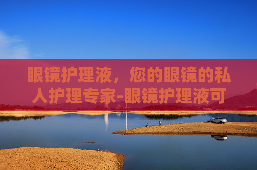 眼镜护理液，您的眼镜的私人护理专家-眼镜护理液可以托运吗