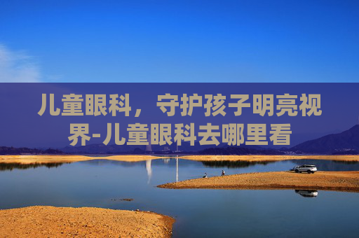 儿童眼科，守护孩子明亮视界-儿童眼科去哪里看