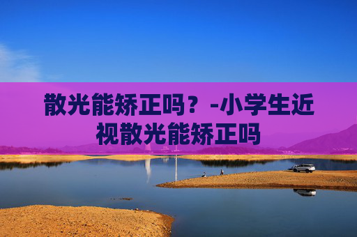 散光能矫正吗？-小学生近视散光能矫正吗