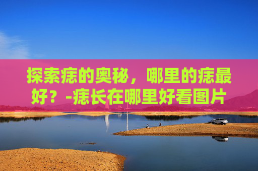 探索痣的奥秘，哪里的痣最好？-痣长在哪里好看图片