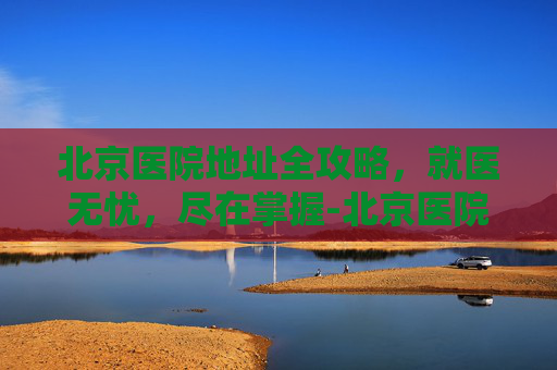 北京医院地址全攻略，就医无忧，尽在掌握-北京医院地址在哪里?