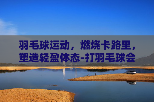 羽毛球运动，燃烧卡路里，塑造轻盈体态-打羽毛球会瘦吗女生