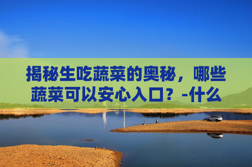 揭秘生吃蔬菜的奥秘，哪些蔬菜可以安心入口？-什么蔬菜可以生吃又有营养