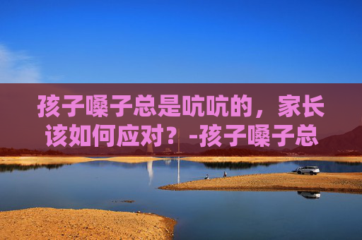 孩子嗓子总是吭吭的，家长该如何应对？-孩子嗓子总是吭吭的是怎么回事