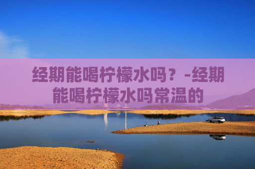 经期能喝柠檬水吗？-经期能喝柠檬水吗常温的