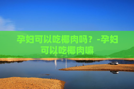 孕妇可以吃椰肉吗？-孕妇可以吃椰肉嘛