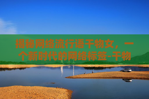 揭秘网络流行语干物女，一个新时代的网络标签-干物女是什么意思指哪类人