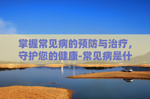 掌握常见病的预防与治疗,守护您的健康-常见病是什么意思 掌握常见病的预防与治疗,守护您的健康-常见病是什么意思