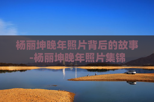 杨丽坤晚年照片背后的故事-杨丽坤晚年照片集锦