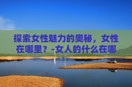 探索女性魅力的奥秘，女性在哪里？-女人的什么在哪里爱就在哪里