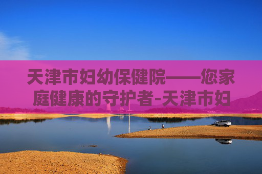 天津市妇幼保健院——您家庭健康的守护者-天津市妇幼保健院电话