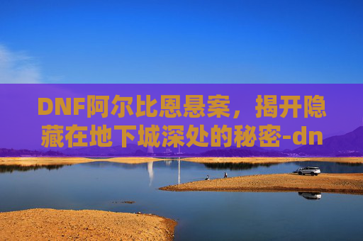 DNF阿尔比恩悬案，揭开隐藏在地下城深处的秘密-dnf阿尔比恩悬案剧情