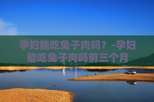 孕妇能吃兔子肉吗？-孕妇能吃兔子肉吗前三个月